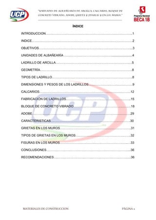 “UNIDADES DE ALBAÑEARÍA DE ARCILLA, CALCARIOS, BLOQUE DE
CONCRETO VIBRADO, ADOBE, GRIETA Y FISURAS Y EN LOS MUROS.”
…………………………………………………………………………………………………………
MATERIALES DE CONSTRUCCION PÁGINA 2
ÍNDICE
INTRODUCCION………………………………………………………………………..1
INDICE……………………………………………………………………………………2
OBJETIVOS……………………………………………………………………………...3
UNIDADES DE ALBAÑEARÍA ………………………………………........................4
LADRILLO DE ARCILLA…………………………………………………………….…5
GEOMETRÍA…………………………………………………………………………….8
TIPOS DE LADRILLO…………………………………………………………………..8
DIMENSIONES Y PESOS DE LOS LADRILLOS……………………………………9
CALCARIOS……………………………………………………………………………12
FABRICACIÓN DE LADRILLOS……………………………………………………..15
BLOQUE DE CONCRETO VIBRADO…………………………………………….…18
ADOBE………………………………………………………………………………….29
CARACTERISTICAS………………………………………………………………….30
GRIETAS EN LOS MUROS…………………………………………………………..31
TIPOS DE GRIETAS EN LOS MUROS……………………………………………..32
FISURAS EN LOS MUROS………………………………………………………..…33
CONCLUSIONES……………………………………………………………………...36
RECOMENDACIONES………………………………………………………………..36
 