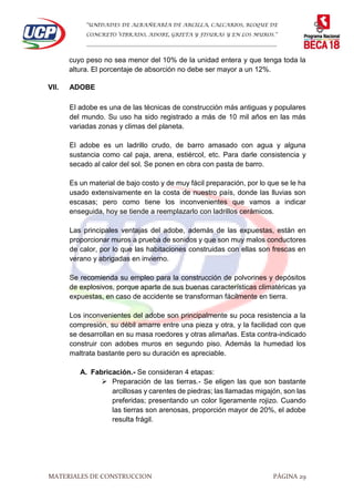 “UNIDADES DE ALBAÑEARÍA DE ARCILLA, CALCARIOS, BLOQUE DE
CONCRETO VIBRADO, ADOBE, GRIETA Y FISURAS Y EN LOS MUROS.”
…………………………………………………………………………………………………………
MATERIALES DE CONSTRUCCION PÁGINA 29
cuyo peso no sea menor del 10% de la unidad entera y que tenga toda la
altura. El porcentaje de absorción no debe ser mayor a un 12%.
VII. ADOBE
El adobe es una de las técnicas de construcción más antiguas y populares
del mundo. Su uso ha sido registrado a más de 10 mil años en las más
variadas zonas y climas del planeta.
El adobe es un ladrillo crudo, de barro amasado con agua y alguna
sustancia como cal paja, arena, estiércol, etc. Para darle consistencia y
secado al calor del sol. Se ponen en obra con pasta de barro.
Es un material de bajo costo y de muy fácil preparación, por lo que se le ha
usado extensivamente en la costa de nuestro país, donde las lluvias son
escasas; pero como tiene los inconvenientes que vamos a indicar
enseguida, hoy se tiende a reemplazarlo con ladrillos cerámicos.
Las principales ventajas del adobe, además de las expuestas, están en
proporcionar muros a prueba de sonidos y que son muy malos conductores
de calor, por lo que las habitaciones construidas con ellas son frescas en
verano y abrigadas en invierno.
Se recomienda su empleo para la construcción de polvorines y depósitos
de explosivos, porque aparte de sus buenas características climatéricas ya
expuestas, en caso de accidente se transforman fácilmente en tierra.
Los inconvenientes del adobe son principalmente su poca resistencia a la
compresión, su débil amarre entre una pieza y otra, y la facilidad con que
se desarrollan en su masa roedores y otras alimañas. Esta contra-indicado
construir con adobes muros en segundo piso. Además la humedad los
maltrata bastante pero su duración es apreciable.
A. Fabricación.- Se consideran 4 etapas:
 Preparación de las tierras.- Se eligen las que son bastante
arcillosas y carentes de piedras; las llamadas migajón, son las
preferidas; presentando un color ligeramente rojizo. Cuando
las tierras son arenosas, proporción mayor de 20%, el adobe
resulta frágil.
 