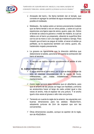 “UNIDADES DE ALBAÑEARÍA DE ARCILLA, CALCARIOS, BLOQUE DE
CONCRETO VIBRADO, ADOBE, GRIETA Y FISURAS Y EN LOS MUROS.”
…………………………………………………………………………………………………………
MATERIALES DE CONSTRUCCION PÁGINA 30
 Amasado del barro.- Se llama también dar el temple, que
consiste en agregar la cantidad de agua necesaria para hacer
posible el moldeado.
 Moldeado.- Se realiza sobre un terreno previamente nivelado
que se llama tendal o era en otros países, y sobre el cual se
espolvorea una ligera capa de arena, guano, paja, etc. Sobre
el tendal se coloca la gravera o molde de madera, la cual se
rellena con el barro ya preparado, alisando la superficie libre
con la con la mano o con una regla de madera o tarraja. Para
impedir que el barro se pegue al molde, al secar el adobe ya
perfilado, se le espolvorea también con arena, guano, etc,
habiéndolo mojado previamente.
 La gravera es ligeramente que la dirección definitiva que
deberá tener el adobe, para tener en cuenta la contracción del
barro al secarse.
 El secado se realiza dejando simplemente el adobe al aire
libre.
B. CARACTERISTICAS
 El agua ablanda el barro seco, por lo que se debe proteger de
esta en distintas circunstancias: de la aguas de lluvia,
infiltraciones, por malas instalaciones, inadecuado
mantenimiento.
 Como regla general debe indicarse que en albañilería, para
que el amarre de las piezas se haga con facilidad y armonía
se acostumbra hacer el largo de cada unidad igual a dos
veces el ancho, más el espesor de una juntura. Y el ancho
igual a dos veces el grueso o alto más una juntura.
 Teniendo en cuenta la regla de la anterior, las siguientes son
buenas dimensiones para los adobes: 46x22x10cm,
adoptando junturas de 2cm de espesor que son las
convenientes.
 Otras dimensiones usuales, aunque se apartan de la regla,
son de 40x22x8cm.
 