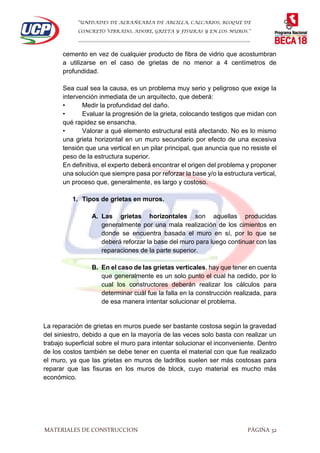 “UNIDADES DE ALBAÑEARÍA DE ARCILLA, CALCARIOS, BLOQUE DE
CONCRETO VIBRADO, ADOBE, GRIETA Y FISURAS Y EN LOS MUROS.”
…………………………………………………………………………………………………………
MATERIALES DE CONSTRUCCION PÁGINA 32
cemento en vez de cualquier producto de fibra de vidrio que acostumbran
a utilizarse en el caso de grietas de no menor a 4 centímetros de
profundidad.
Sea cual sea la causa, es un problema muy serio y peligroso que exige la
intervención inmediata de un arquitecto, que deberá:
• Medir la profundidad del daño.
• Evaluar la progresión de la grieta, colocando testigos que midan con
qué rapidez se ensancha.
• Valorar a qué elemento estructural está afectando. No es lo mismo
una grieta horizontal en un muro secundario por efecto de una excesiva
tensión que una vertical en un pilar principal, que anuncia que no resiste el
peso de la estructura superior.
En definitiva, el experto deberá encontrar el origen del problema y proponer
una solución que siempre pasa por reforzar la base y/o la estructura vertical,
un proceso que, generalmente, es largo y costoso.
1. Tipos de grietas en muros.
A. Las grietas horizontales son aquellas producidas
generalmente por una mala realización de los cimientos en
donde se encuentra basada el muro en sí, por lo que se
deberá reforzar la base del muro para luego continuar con las
reparaciones de la parte superior.
B. En el caso de las grietas verticales, hay que tener en cuenta
que generalmente es un solo punto el cual ha cedido, por lo
cual los constructores deberán realizar los cálculos para
determinar cuál fue la falla en la construcción realizada, para
de esa manera intentar solucionar el problema.
La reparación de grietas en muros puede ser bastante costosa según la gravedad
del siniestro, debido a que en la mayoría de las veces solo basta con realizar un
trabajo superficial sobre el muro para intentar solucionar el inconveniente. Dentro
de los costos también se debe tener en cuenta el material con que fue realizado
el muro, ya que las grietas en muros de ladrillos suelen ser más costosas para
reparar que las fisuras en los muros de block, cuyo material es mucho más
económico.
 
