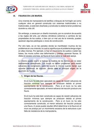 “UNIDADES DE ALBAÑEARÍA DE ARCILLA, CALCARIOS, BLOQUE DE
CONCRETO VIBRADO, ADOBE, GRIETA Y FISURAS Y EN LOS MUROS.”
…………………………………………………………………………………………………………
MATERIALES DE CONSTRUCCION PÁGINA 33
IX. FISURAS EN LOS MUROS.
Una vivienda de mampostería de ladrillos o bloques de hormigón así como
cualquier obra en general construida con sistemas tradicionales o no
tradicionales, si está bien diseñada y construida no debería tener problemas
durante su vida útil.
Sin embargo, a veces por un diseño incorrecto, por no construir de acuerdo
a las reglas del arte, por efectos climáticos extremos o cambios de las
propiedades de los suelos, o bien por un mal uso de la vivienda, pueden
aparecer algunas patologías o vicios de construcción.
Por otro lado, es en las paredes donde se manifiestan muchos de los
problemas en una vivienda, lo cual no significa que el problema tenga origen
en ellas mismas. Por ejemplo, si hay un movimiento de suelos o ceden las
bases, los muros sufren esa deformación y podrían aparecer fisuras. Si
dilata en exceso una losa, se fisura el muro sobre la cual está apoya.
Lo mismo puede ocurrir si trabaja la madera de los techos por no estar
debidamente estacionada. Los muros no tienen problemas para resistir
esfuerzos de compresión, pero no ocurre lo mismo cuando tienen que
soportar esfuerzos de tracción, siendo este el principal origen de la
aparición de fisuras.
1. Origen de las fisuras.
Si el muro ha sido bien ejecutado es capaz de resistir esfuerzos de
tracción mínimos que siempre se producen debido al primer
asentamiento de la construcción. Pero si el muro no ha sido
correctamente ejecutado, el menor esfuerzo de tracción produce una
fisura.
Si el muro ha sido bien construido es capaz de resistir esfuerzos de
tracción mínimos que siempre se producen debido al primer
asentamiento de la construcción. Pero si el muro no ha sido
correctamente construido, el menor esfuerzo de tracción produce
una fisura. A veces puede resultar difícil determinar si la fisura en el
muro se produjo por un movimiento excesivo de la estructura o por
falta de resistencia de la mampostería.
 