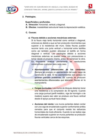 “UNIDADES DE ALBAÑEARÍA DE ARCILLA, CALCARIOS, BLOQUE DE
CONCRETO VIBRADO, ADOBE, GRIETA Y FISURAS Y EN LOS MUROS.”
…………………………………………………………………………………………………………
MATERIALES DE CONSTRUCCION PÁGINA 34
2. Patologías.
Superficiales y profundas.
A. Dirección: horizontal, vertical y diagonal.
B. Efectos: inestabilidad estructural hasta la depreciación estética.
C. Causas:
a) Fisuras debido a acciones mecánicas externas:
Si la fisura viaja tanto horizontal como vertical o diagonal,
entonces es debido a que se han producido movimientos que
superan a la resistencia del muro. Estas fisuras pueden
recorrer tanto una junta vertical u horizontal entre ladrillos
como así también pueden atravesar el ladrillo en forma
diagonal o vertical. Las patologías debido a acciones
mecánicas externas se pueden evitar con precauciones a
tomar desde el proyecto mismo, antes de comenzar la obra.
Es importante analizar previamente las resoluciones
constructivas a adoptar para cada caso.
 Asentamientos diferenciales de los cimientos:
Siempre se produce un asentamiento del suelo luego de
construida la obra. Si los asentamientos son parejos no
generan grandes problemas. Es cuando se producen
asentamientos diferenciales que aparecen fisuras en la
mampostería.
 Cargas puntuales: Los muros de bloques deberían tener
una resistencia a la compresión de 30 kg/cm2. Cuando
una carga puntual (perfil metálico, viga de hormigón o de
madera) supera ese valor se produce una fisura vertical
desde el apoyo puntual hacia abajo.
 Acciones del viento: Los muros portantes deben contar
con una viga de encadenado superior conformando anillos
cerrados para que el conjunto resista los esfuerzos
horizontales de modo eficiente. Cuando no se realiza viga
de encadenado superior en muros portantes se producen
fisuras verticales cerca de las esquinas.
 