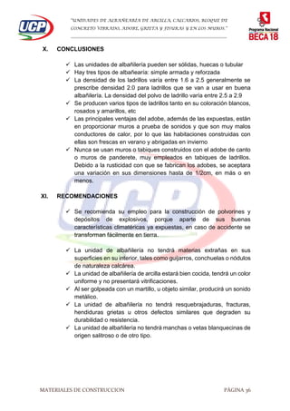 “UNIDADES DE ALBAÑEARÍA DE ARCILLA, CALCARIOS, BLOQUE DE
CONCRETO VIBRADO, ADOBE, GRIETA Y FISURAS Y EN LOS MUROS.”
…………………………………………………………………………………………………………
MATERIALES DE CONSTRUCCION PÁGINA 36
X. CONCLUSIONES
 Las unidades de albañilería pueden ser sólidas, huecas o tubular
 Hay tres tipos de albañearía: simple armada y reforzada
 La densidad de los ladrillos varía entre 1.6 a 2.5 generalmente se
prescribe densidad 2.0 para ladrillos que se van a usar en buena
albañilería. La densidad del polvo de ladrillo varía entre 2.5 a 2.9
 Se producen varios tipos de ladrillos tanto en su coloración blancos,
rosados y amarillos, etc
 Las principales ventajas del adobe, además de las expuestas, están
en proporcionar muros a prueba de sonidos y que son muy malos
conductores de calor, por lo que las habitaciones construidas con
ellas son frescas en verano y abrigadas en invierno
 Nunca se usan muros o tabiques construidos con el adobe de canto
o muros de panderete, muy empleados en tabiques de ladrillos.
Debido a la rusticidad con que se fabrican los adobes, se aceptara
una variación en sus dimensiones hasta de 1/2cm, en más o en
menos.
XI. RECOMENDACIONES
 Se recomienda su empleo para la construcción de polvorines y
depósitos de explosivos, porque aparte de sus buenas
características climatéricas ya expuestas, en caso de accidente se
transforman fácilmente en tierra.
 La unidad de albañilería no tendrá materias extrañas en sus
superficies en su interior, tales como guijarros, conchuelas o nódulos
de naturaleza calcárea.
 La unidad de albañilería de arcilla estará bien cocida, tendrá un color
uniforme y no presentará vitrificaciones.
 Al ser golpeada con un martillo, u objeto similar, producirá un sonido
metálico.
 La unidad de albañilería no tendrá resquebrajaduras, fracturas,
hendiduras grietas u otros defectos similares que degraden su
durabilidad o resistencia.
 La unidad de albañilería no tendrá manchas o vetas blanquecinas de
origen salitroso o de otro tipo.
 