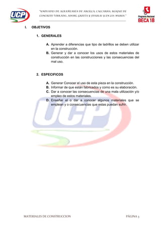 “UNIDADES DE ALBAÑEARÍA DE ARCILLA, CALCARIOS, BLOQUE DE
CONCRETO VIBRADO, ADOBE, GRIETA Y FISURAS Y EN LOS MUROS.”
…………………………………………………………………………………………………………
MATERIALES DE CONSTRUCCION PÁGINA 3
I. OBJETIVOS
1. GENERALES
A. Aprender a diferencias que tipo de ladrillos se deben utilizar
en la construcción.
B. Generar y dar a conocer los usos de estos materiales de
construcción en las construcciones y las consecuencias del
mal uso.
2. ESPECIFICOS
A. Generar Conocer el uso de esta pieza en la construcción.
B. Informar de que están fabricados y como es su elaboración.
C. Dar a conocer las consecuencias de una mala utilización y/o
empleo de estos materiales.
D. Enseñar el o dar a conocer algunos materiales que se
emplean y o consecuencias que estas puedan sufrir.
 