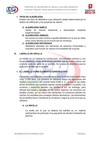 “UNIDADES DE ALBAÑEARÍA DE ARCILLA, CALCARIOS, BLOQUE DE
CONCRETO VIBRADO, ADOBE, GRIETA Y FISURAS Y EN LOS MUROS.”
…………………………………………………………………………………………………………
MATERIALES DE CONSTRUCCION PÁGINA 5
1. TIPOS DE ALBAÑILERIA
Existen tres tipos de albañilería cuya utilización estado determinada por el
destino de edificación y los proyectos de cálculo.
A. ALBAÑILERÍA SIMPLE
Usada de manera tradicional y desarrollada mediante
experimentación.
B. ALBAÑILERÍA ARMADA
Se conoce con este nombre a aquella albañilería en la que se utiliza
acero como refuerzo en los muros que se construye.
C. ALBAÑILERÍA REFORZADA
Albañilería reforzada con elementos de refuerzos horizontales y
verticales cuya función es mejorar la durabilidad del conjunto.
III. LADRILLO DE ARCILLA
Un ladrillo es un material de construcción, normalmente cerámico y con
forma octaédrica, cuyas dimensiones permiten que se pueda colocar con
una sola mano por parte de un operario. Se emplea en albañilería para la
ejecución de fábricas en general.
1. EL LADRILLO COMO ELEMENTO CONSTRUCTIVO
Los ladrillos son utilizados como elemento para la construcción desde hace
unos 11.000 años. Los primeros en utilizarlos fueron los agricultores del
neolítico precerámico del Levante hacia 9.500 a. C., ya que en las áreas
donde levantaron sus ciudades apenas existía la madera y la piedra. Los
sumerios y babilonios secaban sus ladrillos al sol; sin embargo, para
reforzar sus muros y murallas, en las partes externas, los recubrían con
ladrillos cocidos, por ser estos más resistentes. En ocasiones también los
cubrían con esmaltes para conseguir efectos decorativos. Las dimensiones
de los ladrillos fueron cambiando en el tiempo y según la zona en la que se
utilizaron.
A. LA ARCILLA
La arcilla con la que se elabora los ladrillos es un material
sedimentario de partículas muy pequeñas de silicatos hidratados de
alúmina.
 