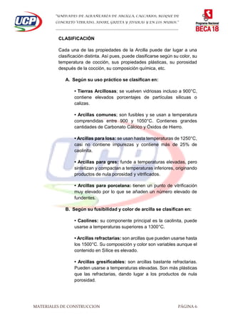 “UNIDADES DE ALBAÑEARÍA DE ARCILLA, CALCARIOS, BLOQUE DE
CONCRETO VIBRADO, ADOBE, GRIETA Y FISURAS Y EN LOS MUROS.”
…………………………………………………………………………………………………………
MATERIALES DE CONSTRUCCION PÁGINA 6
CLASIFICACIÓN
Cada una de las propiedades de la Arcilla puede dar lugar a una
clasificación distinta. Así pues, puede clasificarse según su color, su
temperatura de cocción, sus propiedades plásticas, su porosidad
después de la cocción, su composición química, etc.
A. Según su uso práctico se clasifican en:
• Tierras Arcillosas; se vuelven vidriosas incluso a 900°C,
contiene elevados porcentajes de partículas silicuas o
calizas.
• Arcillas comunes; son fusibles y se usan a temperatura
comprendidas entre 900 y 1050°C. Contienes grandes
cantidades de Carbonato Cálcico y Óxidos de Hierro.
• Arcillas para losa: se usan hasta temperaturas de 1250°C,
casi no contiene impurezas y contiene más de 25% de
caolinita.
• Arcillas para gres: funde a temperaturas elevadas, pero
sintetizan y compactan a temperaturas inferiores, originando
productos de nula porosidad y vitrificados.
• Arcillas para porcelana: tienen un punto de vitrificación
muy elevado por lo que se añaden un número elevado de
fundentes.
B. Según su fusibilidad y color de arcilla se clasifican en:
• Caolines: su componente principal es la caolinita, puede
usarse a temperaturas superiores a 1300°C.
• Arcillas refractarias: son arcillas que pueden usarse hasta
los 1500°C. Su composición y color son variables aunque el
contenido en Sílice es elevado.
• Arcillas gresificables: son arcillas bastante refractarias.
Pueden usarse a temperaturas elevadas. Son más plásticas
que las refractarias, dando lugar a los productos de nula
porosidad.
 