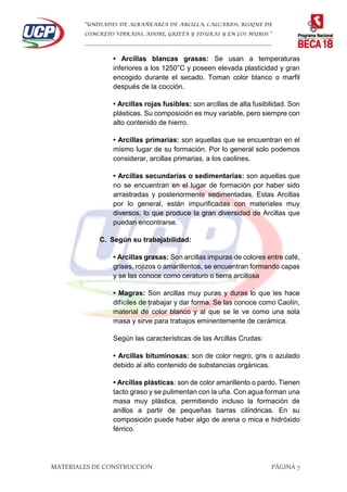 “UNIDADES DE ALBAÑEARÍA DE ARCILLA, CALCARIOS, BLOQUE DE
CONCRETO VIBRADO, ADOBE, GRIETA Y FISURAS Y EN LOS MUROS.”
…………………………………………………………………………………………………………
MATERIALES DE CONSTRUCCION PÁGINA 7
• Arcillas blancas grasas: Se usan a temperaturas
inferiores a los 1250°C y poseen elevada plasticidad y gran
encogido durante el secado. Toman color blanco o marfil
después de la cocción.
• Arcillas rojas fusibles: son arcillas de alta fusibilidad. Son
plásticas. Su composición es muy variable, pero siempre con
alto contenido de hierro.
• Arcillas primarias: son aquellas que se encuentran en el
mismo lugar de su formación. Por lo general solo podemos
considerar, arcillas primarias, a los caolines.
• Arcillas secundarias o sedimentarias: son aquellas que
no se encuentran en el lugar de formación por haber sido
arrastradas y posteriormente sedimentadas. Estas Arcillas
por lo general, están impurificadas con materiales muy
diversos, lo que produce la gran diversidad de Arcillas que
puedan encontrarse.
C. Según su trabajabilidad:
• Arcillas grasas: Son arcillas impuras de colores entre café,
grises, rojizos o amarillentos, se encuentran formando capas
y se las conoce como ceraturo o tierra arcillosa
• Magras: Son arcillas muy puras y duras lo que les hace
difíciles de trabajar y dar forma. Se las conoce como Caolín,
material de color blanco y al que se le ve como una sola
masa y sirve para trabajos eminentemente de cerámica.
Según las características de las Arcillas Crudas:
• Arcillas bituminosas: son de color negro, gris o azulado
debido al alto contenido de substancias orgánicas.
• Arcillas plásticas: son de color amarillento o pardo. Tienen
tacto graso y se pulimentan con la uña. Con agua forman una
masa muy plástica, permitiendo incluso la formación de
anillos a partir de pequeñas barras cilíndricas. En su
composición puede haber algo de arena o mica e hidróxido
férrico.
 