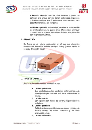 “UNIDADES DE ALBAÑEARÍA DE ARCILLA, CALCARIOS, BLOQUE DE
CONCRETO VIBRADO, ADOBE, GRIETA Y FISURAS Y EN LOS MUROS.”
…………………………………………………………………………………………………………
MATERIALES DE CONSTRUCCION PÁGINA 8
• Arcillas limosas: son de color amarillo o pardo, se
adhieren a la lengua pero no tienen tacto graso, ni pueden
pulimentarse ni son lo suficientemente plásticas como para
poder formar anillos sin romperse.
• Arcillas Figulinas: Actualmente se tiende a incluirlas con
las arcillas plásticas, ya que su única diferencia es un mayor
contenido en cal y hierro, son menos plásticas, sus partículas
son de granos muy finos.
B. GEOMETRÍA
Su forma es de prisma rectangular en el que sus diferentes
dimensiones reciben el nombre de soga, tizón y grueso, siendo la
soga su dimensión mayor.
C. TIPOS DE LADRILLO
Según su forma los ladrillos se clasifican en:
a. Ladrillo perforado
Que son todos aquellos que tienen perforaciones en la
tabla que ocupen más del 10% de la superficie de la
misma.
b. Ladrillo macizo
Son aquellos con menos de un 10% de perforaciones
en la tabla
c. Ladrillo pastelero
Es fácilmente reconocible pues son planos y chatos (de
escasa altura), de forma cuadrada y de color
anaranjado o rojo.
d. Ladrillo refractario
 