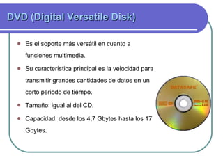 DVD (Digital Versatile Disk)  Es el soporte más versátil en cuanto a funciones multimedia. Su característica principal es la velocidad para transmitir grandes cantidades de datos en un corto periodo de tiempo.  Tamaño: igual al del CD. Capacidad:  desde los 4,7 Gbytes hasta los 17 Gbytes.  