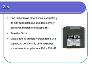 Zip  Son dispositivos magnéticos, extraíbles y de alta capacidad que pueden leerse y escribirse mediante unidades ZIP. Tamaño: 9 cm. Capacidad:  la primera versión tenía una capacidad de 100 MB, pero versiones posteriores lo ampliaron a 250 y 750 MB.  
