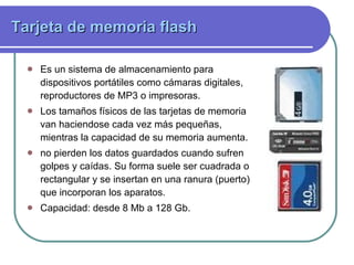 Tarjeta de memoria flash Es un sistema de almacenamiento para dispositivos portátiles como cámaras digitales, reproductores de MP3 o impresoras.  Los tamaños físicos de las tarjetas de memoria van haciendose cada vez más pequeñas, mientras la capacidad de su memoria aumenta.  no pierden los datos guardados cuando sufren golpes y caídas. Su forma suele ser cuadrada o rectangular y se insertan en una ranura (puerto) que incorporan los aparatos.  Capacidad: desde  8 Mb a 128 Gb.  