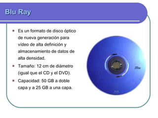 Blu Ray  Es un formato de disco óptico de nueva generación para vídeo de alta definición y almacenamiento de datos de alta densidad.  Tamaño:  12 cm de diámetro (igual que el CD y el DVD). Capacidad: 50 GB a doble capa y a 25 GB a una capa.  