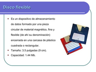 Disco flexible   Es un dispositivo de almacenamiento de datos formado por una pieza circular de material magnético, fina y flexible (de ahí su denominación) encerrada en una carcasa de plástico cuadrada o rectangular.  Tamaño: 3.5 pulgadas (9 cm). Capacidad: 1.44 Mb.   