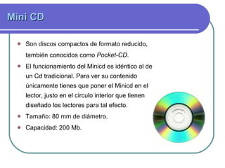 Mini CD Son discos compactos de formato reducido, también conocidos como  Pocket-CD .  El funcionamiento del Minicd es idéntico al de un Cd tradicional. Para ver su contenido únicamente tienes que poner el Minicd en el lector, justo en el circulo interior que tienen diseñado los lectores para tal efecto. Tamaño: 80 mm de diámetro. Capacidad: 200 Mb .  