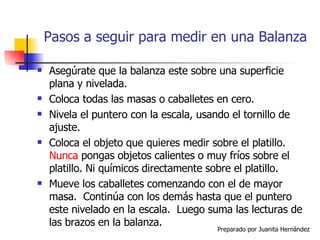 Pasos a seguir para medir en una Balanza Asegúrate que la balanza este sobre una superficie plana y nivelada. Coloca todas las masas o caballetes en cero. Nivela el puntero con la escala, usando el tornillo de ajuste. Coloca el objeto que quieres medir sobre el platillo.  Nunca  pongas objetos calientes o muy fríos sobre el platillo. Ni químicos directamente sobre el platillo. Mueve los caballetes comenzando con el de mayor masa.  Continúa con los demás hasta que el puntero este nivelado en la escala.  Luego suma las lecturas de las brazos en la balanza. 