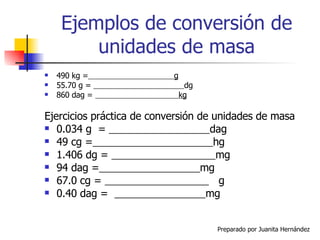 Ejemplos de conversión de unidades de masa 490 kg =   g 55.70 g =  dg 860 dag =  kg Ejercicios práctica de conversión de unidades de masa 0.034 g  =  dag 49 cg =   hg 1.406 dg =  mg 94 dag =   mg 67.0 cg =  g 0.40 dag =  mg 