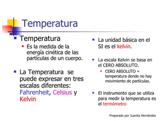 Temperatura Temperatura Es la medida de la energía cinética de las partículas de un cuerpo. La Temperatura  se puede expresar en tres escalas diferentes:  Fahrenheit ,  Celsius   y  Kelvin La unidad básica en el SI es el  kelvin. La escala Kelvin se basa en el CERO ABSOLUTO. CERO ABSOLUTO = temperatura donde no hay movimiento de partículas. El instrumento que se utiliza para medir la temperatura es el  termómetro 