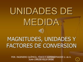 1
UNIDADES DE
MEDIDA
MAGNITUDES, UNIDADES Y
FACTORES DE CONVERSION
POR: INGENIERO QUÍMICO, FÍSICO Y ADMINISTRADOR U. de A.
JUAN CARLOS VILLA URIBE
 