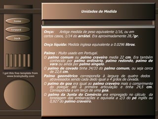 Unidades de Medida Onça:  Antiga medida de peso equivalente 1/16, ou em certos casos, 1/14 do  arrátel . Era aproximadamente 28,7 gr .  Onça líquida:  Medida inglesa equivalente a 0.0296  litros .  Palmo  : Muito usado em Portugal.  O  palmo comum  ou  palmo craveiro  media 22  cm . Era também conhecido por  palmo ordinário ,  palmo redondo ,  palmo de vara  ou ainda por  palmo singelo . O  palmo de covado  tinha 34/33 do  palmo comum , ou seja cerca de 22,6  cm . Palmo geométrico  correspondia à largura de quatro dedos  atravessados sendo cada dedo igual a 4 grãos de cevada. O  palmo de goa  era igual ao  palmo craveiro  mais o comprimento do polegar até à primeira articulação e tinha 24,5  cm . Correspondia a um terço de uma  goa . O  palmo da Junta do Comércio  era empregado no cálculo  da tonelagem das embarcações e equivalia a 2/3 do  pé  inglês ou 0,927 do  palmo craveiro .  