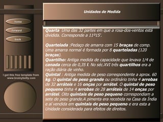 Unidades de Medida Quarta   Uma das 32 partes em que a rosa-dos-ventos está dividida. Corresponde a 11º15'.  Quartelada  :Pedaço de amarra com 15  braças  de comp.  Uma amarra normal é formada por 8  quarteladas  (120  braças ).  Quartilho:  Antiga medida de capacidade que levava 1/4 de canada  cerca de 0,35  l . No séc.XVI três  quartilhos  era a ração diária de vinho.  Quintal   : Antiga medida de peso correspondente a aprox. 60 kg . O  quintal de peso grande  ou ordinário tinha 4  arrobas de 32  arráteis  e 16  onças  por  arrátel . O  quintal de peso pequeno  tinha 4  arrobas  de 28  arráteis  de 14  onças  por arrátel . Oito  quintais de peso pequeno  correspondiam a sete de peso grande.A pimenta era recebida na Casa da Índia  e aí vendida em  quintais de peso pequeno  e era esta a  Unidade considerada para efeitos de direitos.  
