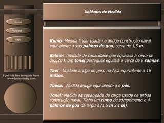 Unidades de Medida Rumo  :Medida linear usada na antiga construção naval equivalente a seis  palmos de goa , cerca de 1,5  m .  Salma: Unidade de capacidade que equivalia a cerca de 282,20  l . Um  tonel  português equilaia a cerca de 6  salmas .  Tael  : Unidade antiga de peso na Ásia equivalente a 16  mazes .  Toesa: Medida antiga equivalente a 6  pés .  Tonel : Medida de capacidade de carga usada na antiga construção naval. Tinha um  rumo  de comprimento e 4 palmos de goa  de largura (1,5  m  x 1  m ).  
