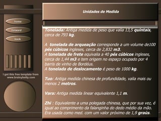Unidades de Medida Tonelada:  Antiga medida de peso que valia 13,5  quintais ,  cerca de 793  kg .  A  tonelada de arqueação  corresponde a um volume de100 pés cúbicos  ingleses, cerca de 2,832  m3 . A  tonelada de frete  equivalia a 40  pés cúbicos  ingleses, cerca de 1,44  m3  e tem origem no espaço ocupado por 4 barris de vinho de Bordéus. A  tonelada de deslocamento  é peso de 1000  kg .  Tuo : Antiga medida chinesa de profundidade, valia mais ou menos 2  metros .  Vara:  Antiga medida linear equivalente 1,1  m .  Zhi  : Equivalente a uma polegada chinesa, que por sua vez, é igual ao comprimento da falanginha do dedo médio da mão. Era usada como med. com um valor próximo de 1,9  graús .   