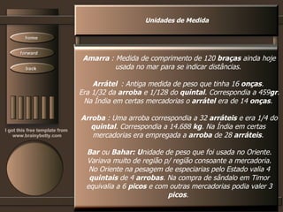 Unidades de Medida Amarra  : Medida de comprimento de 120  braças  ainda hoje usada no mar para se indicar distâncias.  Arrátel   : Antiga medida de peso que tinha 16  onças .  Era 1/32 da  arroba  e 1/128 do  quintal . Correspondia a 459 gr . Na Índia em certas mercadorias o  arrátel  era de 14  onças .  Arroba  : Uma arroba correspondia a 32  arráteis  e era 1/4 do quintal . Correspondia a 14.688  kg . Na Índia em certas  mercadorias era empregada a  arroba  de 28  arráteis .  Bar  ou  Bahar: U nidade de peso que foi usada no Oriente. Variava muito de região p/ região consoante a mercadoria. No Oriente na pesagem de especiarias pelo Estado valia 4 quintais  de 4  arrobas . Na compra de sândalo em Timor equivalia a 6  picos  e com outras mercadorias podia valer 3 picos .  