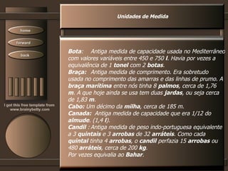 Unidades de Medida Bota : Antiga medida de capacidade usada no Mediterrâneo  com valores variáveis entre 450 e 750  l . Havia por vezes a  equivalência de 1  tonel  com 2  botas .  Braça:   Antiga medida de comprimento. Era sobretudo  usada no comprimento das amarras e das linhas de prumo. A  braça marítima  entre nós tinha 8  palmos , cerca de 1,76  m . A que hoje ainda se usa tem duas  jardas , ou seja cerca  de 1,83  m .  Cabo:  Um décimo da  milha , cerca de 185 m.  Canada:  Antiga medida de capacidade que era 1/12 do  almude . (1,4  l ).  Candil  : Antiga medida de peso indo-portuguesa equivalente  a 3  quintais  e 3  arrobas  de 32  arráteis . Como cada  quintal  tinha 4  arrobas , o  candil  perfazia 15  arrobas  ou  480  arráteis , cerca de 200  kg .  Por vezes equivalia ao  Bahar .  