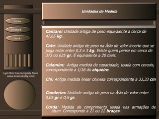 Unidades de Medida Cantare:  Unidade antiga de peso equivalente a cerca de 47,65  kg .  Cate : Unidade antiga de peso na Ásia de valor incerto que se julga estar entre 0,3 e 3  kg . Existe quem pense em cerca de 373 ou 625  gr . É equivalente a 20 taeis.  Celamim:   Antiga medida de capacidade, usada com cereais, correspondente a 1/16 do  alqueire .  Chi:  Antiga medida linear chinesa correspondente a 33,33  cm  .  Conderim:  Unidade antiga de peso na Ásia de valor entre 0,05  gr  e 0,5  gr .  Corda : Medida de comprimento usada nas armações de atum. Corresponde a 21 ou 22  braças .  