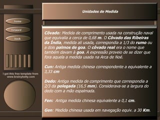 Unidades de Medida Côvado : Medida de comprimento usada na construção naval que equivalia a cerca de 0,68  m . O  Côvado das Ribeiras da Índia , medida ali usada, correspondia a 1/3 do  rumo  ou a dois  palmos de goa . O  côvado real  era o nome que também davam à  goa . A expressão proveio de se dizer que fora aquela a medida usada na Arca de Noé.  Cun:  Antiga medida chinesa correspondente a equivalente a 3,33  cm  Dedo:  Antiga medida de comprimento que correspondia a  2/3 da  polegada  (16,5  mm ). Considerava-se a largura do dedo com a mão espalmada.  Fen:  Antiga medida chinesa equivalente a 0,1  cm .  Gen : Medida chinesa usada em navegação equiv. a 30  Km .  