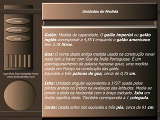 Unidades de Medida Galão : Medida de capacidade. O  galão imperial  ou  galão inglês  corresponde a 4,55  l  enquanto o  galão americano tem 3,78  litros .  Goa:  O nome desta antiga medida usada na construção naval nada tem a haver com Goa da Índia Portuguesa. É um aportuguesamento da palavra francesa goue, uma medida usada em França na construção das galés.  Equivalia a três  palmos de goa , cerca de 0,75  cm .  Isba:  Unidade angular equivalente a 1º37' usada pelos pilotos árabes no Índico na avaliaçao das latitudes. Media-se pondo o dedo na horizontal com o braço esticado.  Isba  em Árabe significa dedo. Também correspondia a 1 p olegada . Jarda:  Usada entre nós equivalia a três  pés , cerca de 91  cm .  