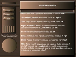 Unidades de Medida Jarra:  Medida de capacidade equivalente a cerca de 45  lts . Jau: Medida indiana  equivalente a 3 ou 4,5  léguas .  Jiao:  Antiga medida angular chinesa que era 1/4 de  Zhi .  Légua marítima: M edida de comprimento que entre nós valia apróximadamente a 3,2  milhas  ou 5,9  Km .  Li  : Medida chinesa correspondente a 0,5  Km  .  Libra:  Medida de peso inglesa equivalente a cerca de 454  gr . Linha:  Medida de comprimento que correspondia a 1/12  pol . Mão:  Antiga medida de peso que era usada na Índia. No início do séc.XVII equivalia a 24  arráteis . Como medida de capacidade, também na Índia, correspondia a cerca de 12  canadas , podendo no entanto variar de local para local.  