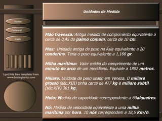 Unidades de Medida Mão travessa:  Antiga medida de comprimento equivalente a cerca de 0,45 do  palmo comum , cerca de 10  cm .  Mas:  Unidade antiga de peso na Ásia equivalente a 20 conderins . Teria o peso equivalente a 1,166  gr .  Milha marítima:  Valor médio do comprimento de um  minuto de arco  de um meridiano. Equivale a 1852  metros .  Miliare:  Unidade de peso usado em Veneza. O  miliare  grosso  (séc.XIII) tinha cerca de 477  kg  e  miliare subtil (séc.XIV) 301  kg .  Moio: M edida de capacidade correspondente a 60 alqueires .  Nó:  Medida de velocidade equivalente a uma  milha marítima  por  hora . 10  nós  correspondem a 18,5  Km/h .  