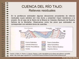 CUENCA DEL RÍO TAJO: Relieves residuales Fuente: A. Mora, A. Pizarro, S. García, Paseos y rutas naturalistas por la Sierra de la Mosca, accesible desde:  http://www.agex.org/pdf/A%F1o%202004/Paseos%20Sierra%20de%20la%20Mosca.pdf En la penillanura sobresalen algunas elevaciones procedentes de relieves residuales cuyos estratos son mas duros y presentan mayor resistencia a la erosión. Es el caso de la Sierra de la Mosca en Cáceres (Santuario de Nuestra Señora de la Montaña). Observamos como los picos que sobresalen se corresponden con estratos duros de cuarcitas. Prof. Isaac Buzo Sánchez 