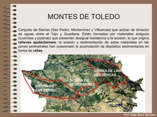 MONTES DE TOLEDO Conjunto de Sierras (San Pedro, Montanchez y Villuercas) que actúan de divisoria de aguas entre el Tajo y Guadiana. Están formadas por materiales antiguos (cuarcitas y pizarras) que presentan desigual resistencia a la erosión, lo que origina  relieves apalachenses ; la erosión y sedimentación de estos materiales en las zonas perimetrales han ocasionado la acumulación de depósitos sedimentarios en forma de  rañas . Prof. Isaac Buzo Sánchez SIERRA DE SAN PEDRO SIERRA DE MONTANCHEZ SIERRA DE LAS VILLUERCAS 