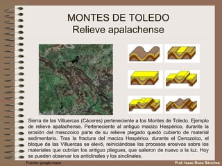 MONTES DE TOLEDO Relieve apalachense Sierra de las Villuercas (Cáceres) perteneciente a los Montes de Toledo. Ejemplo de relieve apalachense. Perteneciente al antiguo macizo Hespérico, durante la erosión del mesozoico parte de su relieve plegado quedó cubierto de material sedimentario. Tras la fractura del macizo Hespérico, durante el Cenozoico, el bloque de las Villuercas se elevó, reiniciándose los procesos erosivos sobre los materiales que cubrían los antiguo pliegues, que salieron de nuevo a la luz. Hoy se pueden observar los anticlinales y los sinclinales. Prof. Isaac Buzo Sánchez Fuente: google.maps 