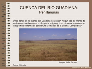 CUENCA DEL RÍO GUADIANA: Penillanuras Otras zonas en la cuenca del Guadiana no poseen ningún tipo de manto de sedimentos que las cubra, por lo que el antiguo y duro zócalo se encuentra en la superficie en forma de penillanura: Comarcas de la Serena, Campiña Sur. Prof. Isaac Buzo Sánchez Fuente: Wikimedia Imagen de La Serena 