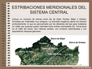 ESTRIBACIONES MERIDIONALES DEL SISTEMA CENTRAL Incluye un conjunto de sierras como las de Gata, Hurdes, Béjar o Gredos, formadas por materiales muy antiguos. La actividad orogénica alpina los fracturó profundamente, lo que es aprovechado por los afluentes del tajo para instalarse en valles que suponen pasos naturales entre ambas submesetas (Ej. Tornavacas en el Valle del Jerte). Son relieves seniles, con cumbres redondeadas y con esporádicos retoques glaciares. Sierra de Gata Hurdes Sierra de Béjar Sierra de Gredos Valle del Jerte La Vera Valle del Alagón Prof. Isaac Buzo Sánchez 