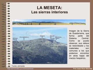 LA MESETA: Las sierras interiores Imagen de la Sierra de Guadarrama, que forma parte del Sistema Central. Como se puede observar, sus relieve es redondeado y los materiales son comunes a los que podemos encontrar en otras bajas del macizo hespérico. Fuente: wikimeidia Prof. Isaac Buzo Sánchez 