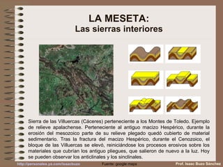 LA MESETA: Las sierras interiores Sierra de las Villuercas (Cáceres) perteneciente a los Montes de Toledo. Ejemplo de relieve apalachense. Perteneciente al antiguo macizo Hespérico, durante la erosión del mesozoico parte de su relieve plegado quedó cubierto de material sedimentario. Tras la fractura del macizo Hespérico, durante el Cenozoico, el bloque de las Villuercas se elevó, reiniciándose los procesos erosivos sobre los materiales que cubrían los antiguo pliegues, que salieron de nuevo a la luz. Hoy se pueden observar los anticlinales y los sinclinales. Fuente: google maps Prof. Isaac Buzo Sánchez 