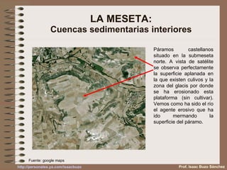 LA MESETA: Cuencas sedimentarias interiores Páramos castellanos situado en la submeseta norte. A vista de satélite se observa perfectamente la superficie aplanada en la que existen culivos y la zona del glacis por donde se ha erosionado esta plataforma (sin cultivar). Vemos como ha sido el río el agente erosivo que ha ido mermando la superficie del páramo. Fuente: google maps Prof. Isaac Buzo Sánchez 