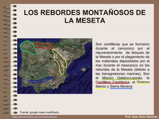 LOS REBORDES MONTAÑOSOS DE LA MESETA Son cordilleras que se formaron durante el cenozoico por el rejuvenecimiento  de bloques de la Meseta o por el plegamiento de los materiales depositados por el mar durante el mesozoico en los rebordes de la Meseta (debido a las transgresiones marinas). Son el Macizo Galaico-Leonés, la Cordillera Cantábrica, el Sistema Ibérico y Sierra Morena Fuente: google maps modificado.. Prof. Isaac Buzo Sánchez 