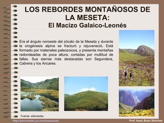 LOS REBORDES MONTAÑOSOS DE LA MESETA: El Macizo Galaico-Leonés Era el ángulo noroeste del zócalo de la Meseta y durante la orogénesis alpina se fracturó y rejuveneció. Está formado por materiales paleozoicos, y presenta montañas redondeadas de poca altura, cortadas por multitud de fallas. Sus sierras más destacadas son Segundera, Cabrera y los Ancares. Fuente: wikimeidia Prof. Isaac Buzo Sánchez 