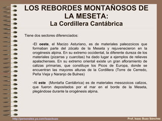 LOS REBORDES MONTAÑOSOS DE LA MESETA: La Cordillera Cantábrica Tiene dos sectores diferenciados: El  oeste , el Macizo Asturiano, es de materiales paleozoicos que formaban parte del zócalo de la Meseta y rejuvenecieron en la orogénesis alpina. En su extremo occidental, la diferente dureza de los materiales (pizarras y cuarcitas) ha dado lugar a ejemplos de relieves apalachenses. En su extremo oriental existe un gran afloramiento de calizas primarias, que constituye los Picos de Europa, donde se encuentran las mayores alturas de la Cordillera (Torre de Cerredo, Peña Vieja y Naranjo de Bulnes) Al  este   (Montaña Cantábrica) es de materiales mesozoicos calizos, que fueron depositados por el mar en el borde de la Meseta, plegándose durante la orogénesis alpina. Prof. Isaac Buzo Sánchez 