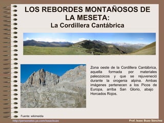 LOS REBORDES MONTAÑOSOS DE LA MESETA: La Cordillera Cantábrica Zona oeste de la Cordillera Cantábrica, aquella formada por materiales paleozoicos y que se rejuveneció durante la orogenia alpina. Ambas imágenes pertenecen a los Picos de Europa, arriba San Glorio, abajo  Horcados Rojos. Fuente: wikimeidia Prof. Isaac Buzo Sánchez 
