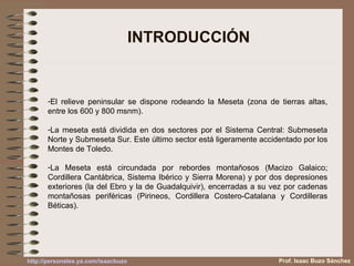 INTRODUCCIÓN El relieve peninsular se dispone rodeando la Meseta (zona de tierras altas, entre los 600 y 800 msnm).  La meseta está dividida en dos sectores por el Sistema Central: Submeseta Norte y Submeseta Sur. Este último sector está ligeramente accidentado por los Montes de Toledo.  La Meseta está circundada por rebordes montañosos (Macizo Galaico; Cordillera Cantábrica, Sistema Ibérico y Sierra Morena) y por dos depresiones exteriores (la del Ebro y la de Guadalquivir), encerradas a su vez por cadenas montañosas periféricas (Pirineos, Cordillera Costero-Catalana y Cordilleras Béticas). Prof. Isaac Buzo Sánchez 