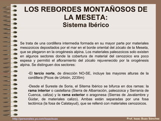 LOS REBORDES MONTAÑOSOS DE LA MESETA: Sistema Ibérico Se trata de una cordillera intermedia formada en su mayor parte por materiales mesozoicos depositados por el mar en el borde oriental del zócalo de la Meseta, que se plegaron en la orogénesis alpina. Los materiales paleozoicos solo existen en algunos sectores donde la cobertura de material del cenozoico era poco espesa y permitió el afloramiento del zócalo rejuvenecido por la orogénesis alpina. Se distinguen dos sectores: El  tercio norte , de dirección NO-SE, incluye las mayores alturas de la cordillera (Picos de Urbión, 2235m) Desde el Sureste de Soria, el Sitema Ibérico se bifurca en dos ramas: la  rama interior  o castellana (Sierra de Albarración, paleozoica y Serranía de Cuenca, caliza) y la  rama exterior  o aragonesa (Sierras de Javalambre y Gúdar, de materiales calizo). Ambas están separadas por una fosa tectónica (la fosa de Calatayud), que se rellenó con materiales cenozoicos. Prof. Isaac Buzo Sánchez 