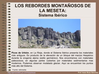LOS REBORDES MONTAÑOSOS DE LA MESETA: Sistema Ibérico Picos de Urbión , en La Rioja, donde el Sistema Ibérico presenta los materiales más antiguos. Es producto de la elevación de un bloque del macizo Hespérico durante la orogenia alpina (estilo germánico). Nos encontramos con materiales paleozoicos, en algunas partes cubiertos por materiales sedimentarios mas modernos. Podemos observar modelado glaciar. Aquí se encuentran los puntos más alto del Sistema. Fuente: wikimeidia Prof. Isaac Buzo Sánchez 