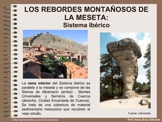LOS REBORDES MONTAÑOSOS DE LA MESETA: Sistema Ibérico La  rama interior  del Sistema ibérico es paralela a la meseta y se compone de las Sierras de Albarracín (arriba) , Montes Universales y Serranía de Cuenca (derecha, Ciudad Encantada de Cuenca). Se trata de una cobertura de material sedimentario mesozoico que recubren el viejo zócalo. Fuente: wikimeidia Prof. Isaac Buzo Sánchez 