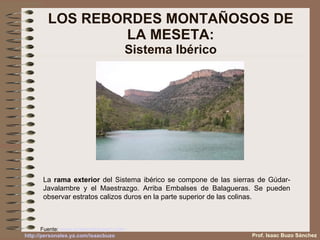 LOS REBORDES MONTAÑOSOS DE LA MESETA: Sistema Ibérico Fuente:  www.turismodearagon.com   La  rama exterior  del Sistema ibérico se compone de las sierras de Gúdar-Javalambre y el Maestrazgo. Arriba Embalses de Balagueras. Se pueden observar estratos calizos duros en la parte superior de las colinas. Prof. Isaac Buzo Sánchez 